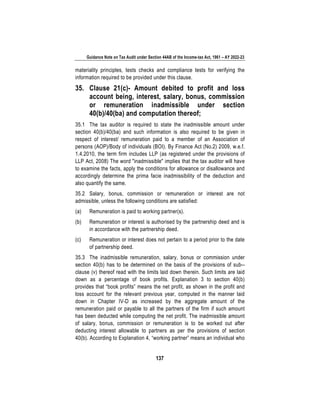 Guidance Note on Tax Audit under Section 44AB of the Income-tax Act, 1961 – AY 2022-23
137
materiality principles, tests checks and compliance tests for verifying the
information required to be provided under this clause.
35. Clause 21(c)- Amount debited to profit and loss
account being, interest, salary, bonus, commission
or remuneration inadmissible under section
40(b)/40(ba) and computation thereof;
35.1 The tax auditor is required to state the inadmissible amount under
section 40(b)/40(ba) and such information is also required to be given in
respect of interest/ remuneration paid to a member of an Association of
persons (AOP)/Body of individuals (BOI). By Finance Act (No.2) 2009, w.e.f.
1.4.2010, the term firm includes LLP (as registered under the provisions of
LLP Act, 2008) The word "inadmissible" implies that the tax auditor will have
to examine the facts, apply the conditions for allowance or disallowance and
accordingly determine the prima facie inadmissibility of the deduction and
also quantify the same.
35.2 Salary, bonus, commission or remuneration or interest are not
admissible, unless the following conditions are satisfied:
(a) Remuneration is paid to working partner(s).
(b) Remuneration or interest is authorised by the partnership deed and is
in accordance with the partnership deed.
(c) Remuneration or interest does not pertain to a period prior to the date
of partnership deed.
35.3 The inadmissible remuneration, salary, bonus or commission under
section 40(b) has to be determined on the basis of the provisions of sub--
clause (v) thereof read with the limits laid down therein. Such limits are laid
down as a percentage of book profits. Explanation 3 to section 40(b)
provides that “book profits” means the net profit, as shown in the profit and
loss account for the relevant previous year, computed in the manner laid
down in Chapter IV-D as increased by the aggregate amount of the
remuneration paid or payable to all the partners of the firm if such amount
has been deducted while computing the net profit. The inadmissible amount
of salary, bonus, commission or remuneration is to be worked out after
deducting interest allowable to partners as per the provisions of section
40(b). According to Explanation 4, “working partner” means an individual who
 