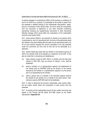 Guidance Note on Tax Audit under Section 44AB of the Income-tax Act, 1961 – AY 2022-23
138
is actively engaged in conducting the affairs of the business or profession of
the firm of which he is a partner. It is advisable for the auditor to obtain from
the assessee a detailed working of the inadmissible remuneration, salary,
bonus or commission under section 40(b). He has to verify the computation
from the instrument or agreement or any other document evidencing
partnership including any supplementary documents or other documents
effecting changes which would affect the computation of the inadmissible
amounts under section 40(b).
35.4 Under section 40(b)(iv), any payment of interest to any partner which
is authorised by, and is in accordance with, the terms of the partnership deed
and relates to any period falling after the date of such partnership deed in so
far as such amount exceeds the amount calculated at the rate specified
under the Income-tax Act from time to time will not be admissible as a
deduction.
35.5 Section 40(ba) lays down that any interest or remuneration paid by an
AOP to its member shall not be allowed as a deduction to the AOP. It may
also be noted that in computing such disallowance:
(a) where interest is paid by AOP / BOI to a member who has also paid
interest to AOP/ BOI, only net amount of interest, if any, shall be
disallowed;
(b) where a member is in a representative capacity, the disallowance of
net interest paid by AOP/BOI shall be the amount of net interest
received by the member in a representative capacity or by the person
who is so represented by the member;
(c) where a person who is a member in his individual capacity receives
the interest for the benefit of or on behalf of any other person, then,
interest so paid by AOP/ BOI shall not be disallowed;
35.6 In order to determine the amounts inadmissible under section 40(b),
the tax auditor should obtain the computation of total income from the
assessee.
35.7 In working out the inadmissible amount the tax auditor must have due
regard to the Circular No.739 dated 25.3.1996 issued by the Board
reproduced in Appendix XV.
 