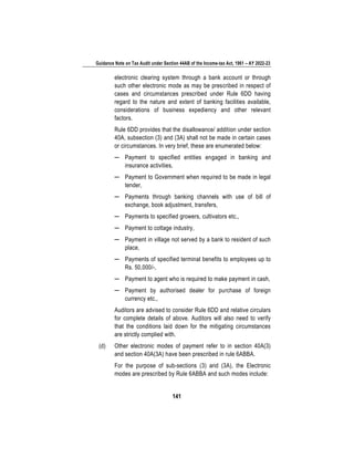 Guidance Note on Tax Audit under Section 44AB of the Income-tax Act, 1961 – AY 2022-23
141
electronic clearing system through a bank account or through
such other electronic mode as may be prescribed in respect of
cases and circumstances prescribed under Rule 6DD having
regard to the nature and extent of banking facilities available,
considerations of business expediency and other relevant
factors.
Rule 6DD provides that the disallowance/ addition under section
40A, subsection (3) and (3A) shall not be made in certain cases
or circumstances. In very brief, these are enumerated below:
─ Payment to specified entities engaged in banking and
insurance activities,
─ Payment to Government when required to be made in legal
tender,
─ Payments through banking channels with use of bill of
exchange, book adjustment, transfers,
─ Payments to specified growers, cultivators etc.,
─ Payment to cottage industry,
─ Payment in village not served by a bank to resident of such
place,
─ Payments of specified terminal benefits to employees up to
Rs. 50,000/-,
─ Payment to agent who is required to make payment in cash,
─ Payment by authorised dealer for purchase of foreign
currency etc.,
Auditors are advised to consider Rule 6DD and relative circulars
for complete details of above. Auditors will also need to verify
that the conditions laid down for the mitigating circumstances
are strictly complied with.
(d) Other electronic modes of payment refer to in section 40A(3)
and section 40A(3A) have been prescribed in rule 6ABBA.
For the purpose of sub-sections (3) and (3A), the Electronic
modes are prescribed by Rule 6ABBA and such modes include:
 