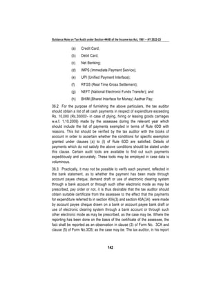 Guidance Note on Tax Audit under Section 44AB of the Income-tax Act, 1961 – AY 2022-23
142
(a) Credit Card;
(b) Debit Card;
(c) Net Banking;
(d) IMPS (Immediate Payment Service);
(e) UPI (Unified Payment Interface);
(f) RTGS (Real Time Gross Settlement);
(g) NEFT (National Electronic Funds Transfer); and
(h) BHIM (Bharat Interface for Money) Aadhar Pay;
36.2 For the purpose of furnishing the above particulars, the tax auditor
should obtain a list of all cash payments in respect of expenditure exceeding
Rs. 10,000 (Rs.35000/- in case of plying, hiring or leasing goods carriages
w.e.f. 1.10.2009) made by the assessee during the relevant year which
should include the list of payments exempted in terms of Rule 6DD with
reasons. This list should be verified by the tax auditor with the books of
account in order to ascertain whether the conditions for specific exemption
granted under clauses (a) to (l) of Rule 6DD are satisfied. Details of
payments which do not satisfy the above conditions should be stated under
this clause. Certain audit tools are available to find out such payments
expeditiously and accurately. These tools may be employed in case data is
voluminous.
36.3 Practically, it may not be possible to verify each payment, reflected in
the bank statement, as to whether the payment has been made through
account payee cheque, demand draft or use of electronic clearing system
through a bank account or through such other electronic mode as may be
prescribed, pay order or not, it is thus desirable that the tax auditor should
obtain suitable certificate from the assessee to the effect that the payments
for expenditure referred to in section 40A(3) and section 40A(3A) were made
by account payee cheque drawn on a bank or account payee bank draft or
use of electronic clearing system through a bank account or through such
other electronic mode as may be prescribed, as the case may be. Where the
reporting has been done on the basis of the certificate of the assessee, the
fact shall be reported as an observation in clause (3) of Form No. 3CA and
clause (5) of Form No.3CB, as the case may be. The tax auditor, in his report
 