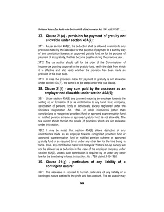 Guidance Note on Tax Audit under Section 44AB of the Income-tax Act, 1961 – AY 2022-23
144
37. Clause 21(e) - provision for payment of gratuity not
allowable under section 40A(7);
37.1 As per section 40A(7), the deduction shall be allowed in relation to any
provision made by the assessee for the purpose of payment of a sum by way
of any contribution towards an approved gratuity fund, or for the purpose of
payment of any gratuity, that has become payable during the previous year.
37.2 The tax auditor should call for the order of the Commissioner of
Income-tax granting approval to the gratuity fund, verify the date from which
it is effective and also verify whether the provision has been made as
provided in the trust deed.
37.3 In case the provision made for payment of gratuity is not allowable
under section 40A(7), the same is to be stated under this sub-clause.
38. Clause 21(f) - any sum paid by the assessee as an
employer not allowable under section 40A(9);
38.1 Under section 40A(9) any payment made by an employer towards the
setting up or formation of or as contribution to any fund, trust, company,
association of persons, body of individuals, society registered under the
Societies Registration Act, 1860, or other institutions (other than
contributions to recognised provident fund or approved superannuation fund
or notified pension scheme or approved gratuity fund) is not allowable. The
tax auditor should furnish the details of payments which are not allowable
under this section.
38.2 It may be noted that section 40A(9) allows deduction of any
contributions made as an employer towards recognized provident fund or
approved superannuation fund or notified pension scheme or approved
gratuity fund or as required by or under any other law for the time being in
force. Thus, any contribution made to Employees’ Welfare Co-op Society will
not be allowed as a deduction in the case of the employer company under
section 40A(9), unless such contribution is required by or under any other
law for the time being in force. Instruction: No. 1799, dated 3-10-1988.
39. Clause 21(g) - particulars of any liability of a
contingent nature:
39.1 The assessee is required to furnish particulars of any liability of a
contingent nature debited to the profit and loss account. The tax auditor may
 
