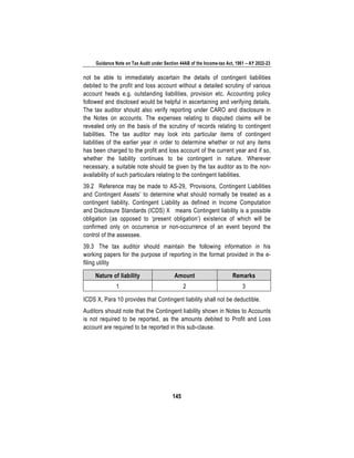 Guidance Note on Tax Audit under Section 44AB of the Income-tax Act, 1961 – AY 2022-23
145
not be able to immediately ascertain the details of contingent liabilities
debited to the profit and loss account without a detailed scrutiny of various
account heads e.g. outstanding liabilities, provision etc. Accounting policy
followed and disclosed would be helpful in ascertaining and verifying details.
The tax auditor should also verify reporting under CARO and disclosure in
the Notes on accounts. The expenses relating to disputed claims will be
revealed only on the basis of the scrutiny of records relating to contingent
liabilities. The tax auditor may look into particular items of contingent
liabilities of the earlier year in order to determine whether or not any items
has been charged to the profit and loss account of the current year and if so,
whether the liability continues to be contingent in nature. Wherever
necessary, a suitable note should be given by the tax auditor as to the non-
availability of such particulars relating to the contingent liabilities.
39.2 Reference may be made to AS-29, ‘Provisions, Contingent Liabilities
and Contingent Assets’ to determine what should normally be treated as a
contingent liability. Contingent Liability as defined in Income Computation
and Disclosure Standards (ICDS) X means Contingent liability is a possible
obligation (as opposed to ‘present obligation’) existence of which will be
confirmed only on occurrence or non-occurrence of an event beyond the
control of the assessee.
39.3 The tax auditor should maintain the following information in his
working papers for the purpose of reporting in the format provided in the e-
filing utility
Nature of liability Amount Remarks
1 2 3
ICDS X, Para 10 provides that Contingent liability shall not be deductible.
Auditors should note that the Contingent liability shown in Notes to Accounts
is not required to be reported, as the amounts debited to Profit and Loss
account are required to be reported in this sub-clause.
 