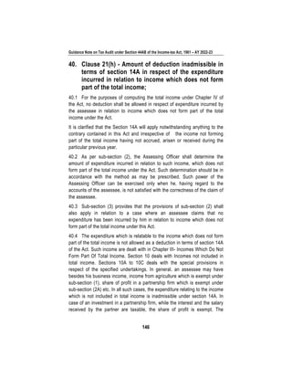 Guidance Note on Tax Audit under Section 44AB of the Income-tax Act, 1961 – AY 2022-23
146
40. Clause 21(h) - Amount of deduction inadmissible in
terms of section 14A in respect of the expenditure
incurred in relation to income which does not form
part of the total income;
40.1 For the purposes of computing the total income under Chapter IV of
the Act, no deduction shall be allowed in respect of expenditure incurred by
the assessee in relation to income which does not form part of the total
income under the Act.
It is clarified that the Section 14A will apply notwithstanding anything to the
contrary contained in this Act and irrespective of the income not forming
part of the total income having not accrued, arisen or received during the
particular previous year.
40.2 As per sub-section (2), the Assessing Officer shall determine the
amount of expenditure incurred in relation to such income, which does not
form part of the total income under the Act. Such determination should be in
accordance with the method as may be prescribed. Such power of the
Assessing Officer can be exercised only when he, having regard to the
accounts of the assessee, is not satisfied with the correctness of the claim of
the assessee.
40.3 Sub-section (3) provides that the provisions of sub-section (2) shall
also apply in relation to a case where an assessee claims that no
expenditure has been incurred by him in relation to income which does not
form part of the total income under this Act.
40.4 The expenditure which is relatable to the income which does not form
part of the total income is not allowed as a deduction in terms of section 14A
of the Act. Such income are dealt with in Chapter III- Incomes Which Do Not
Form Part Of Total Income. Section 10 deals with Incomes not included in
total income. Sections 10A to 10C deals with the special provisions in
respect of the specified undertakings. In general, an assessee may have
besides his business income, income from agriculture which is exempt under
sub-section (1), share of profit in a partnership firm which is exempt under
sub-section (2A) etc. In all such cases, the expenditure relating to the income
which is not included in total income is inadmissible under section 14A. In
case of an investment in a partnership firm, while the interest and the salary
received by the partner are taxable, the share of profit is exempt. The
 