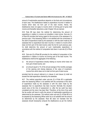 Guidance Note on Tax Audit under Section 44AB of the Income-tax Act, 1961 – AY 2022-23
147
amount of inadmissible expenditure depends on the facts and circumstances
of each case. The disallowance relates to expenditure incurred in relation to
income which does not form part of the total income. Hence, the
disallowance does not apply to income which is forming part of gross total
income and thereafter deductions under Chapter VIA are claimed.
40.5 Rule 8D lays down the method for determining the amount of
expenditure in relation to income not includible in total income. Sub-rule (1)
of Rule 8D provides that having regard to the accounts of the assessee of a
previous year, if the Assessing Officer is not satisfied with the correctness of
the claim of expenditure made by the assessee or with the claim made by the
assessee that no expenditure has been incurred, in relation to income which
does not form part of the total income under the Act for such previous year,
he shall determine the amount of such inadmissible expenditure in
accordance with the method of computation laid down in sub-rule (2) of Rule
8D.
40.6 Sub-rule (2) of Rule 8D provides for the method of computation of the
expenditure in relation to income not forming part of the total income. The
disallowance shall be the aggregate of the following:
(i) the amount of expenditure directly relating to income which does not
form part of total income; and
(ii) an amount equal to 1% of the annual average of the monthly averages
of the opening and closing balances of the value of investment,
income from which does not or shall not form part of total income
provided that the amount referred to in clause (i) and clause (ii) shall not
exceed the total expenditure claimed by the assessee.
40.7 The method prescribed under sub-rule (2) of Rule 8D is applicable
when the Assessing Officer is not satisfied with the correctness of the claim
of expenditure made by the assessee or with the claim made by the
assessee that no expenditure has been incurred. Normally this situation
would arise at the time of assessment i.e. after the tax audit has been
completed and the return has been filed. Therefore, at the time of tax audit
the tax auditor will have to verify the amount of inadmissible expenditure as
determined by the assessee. The method under sub-rule (2) of Rule 8D is to
be adopted by the Assessing Officer when he is not satisfied with the amount
as determined by the assessee. Rule 8D does not mandate that the
assessee should necessarily compute the disallowance as per the method
 