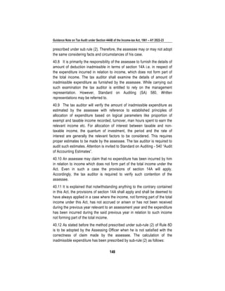 Guidance Note on Tax Audit under Section 44AB of the Income-tax Act, 1961 – AY 2022-23
148
prescribed under sub rule (2). Therefore, the assessee may or may not adopt
the same considering facts and circumstances of his case.
40.8 It is primarily the responsibility of the assessee to furnish the details of
amount of deduction inadmissible in terms of section 14A i.e. in respect of
the expenditure incurred in relation to income, which does not form part of
the total income. The tax auditor shall examine the details of amount of
inadmissible expenditure as furnished by the assessee. While carrying out
such examination the tax auditor is entitled to rely on the management
representation. However, Standard on Auditing (SA) 580, Written
representations may be referred to.
40.9 The tax auditor will verify the amount of inadmissible expenditure as
estimated by the assessee with reference to established principles of
allocation of expenditure based on logical parameters like proportion of
exempt and taxable income recorded, turnover, man hours spent to earn the
relevant income etc. For allocation of interest between taxable and non-
taxable income, the quantum of investment, the period and the rate of
interest are generally the relevant factors to be considered. This requires
proper estimates to be made by the assessee. The tax auditor is required to
audit such estimates. Attention is invited to Standard on Auditing - 540 “Audit
of Accounting Estimates”.
40.10 An assessee may claim that no expenditure has been incurred by him
in relation to income which does not form part of the total income under the
Act. Even in such a case the provisions of section 14A will apply.
Accordingly, the tax auditor is required to verify such contention of the
assessee.
40.11 It is explained that notwithstanding anything to the contrary contained
in this Act, the provisions of section 14A shall apply and shall be deemed to
have always applied in a case where the income, not forming part of the total
income under this Act, has not accrued or arisen or has not been received
during the previous year relevant to an assessment year and the expenditure
has been incurred during the said previous year in relation to such income
not forming part of the total income.
40.12 As stated before the method prescribed under sub-rule (2) of Rule 8D
is to be adopted by the Assessing Officer when he is not satisfied with the
correctness of claim made by the assessee. The calculation of the
inadmissible expenditure has been prescribed by sub-rule (2) as follows:
 