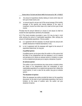 Guidance Note on Tax Audit under Section 44AB of the Income-tax Act, 1961 – AY 2022-23
149
(i) the amount of expenditure directly relating to income which does not
form part of total income; and
(ii) an amount equal to one per cent of the annual average of the monthly
averages of the opening and closing balances of the value of
investment, income from which does not or shall not form part of total
income:
Provided that the amount referred to in clause (i) and clause (ii) shall not
exceed the total expenditure claimed by the assessee.
40.13 The broad principles enunciated in para 16.3 may be kept in mind
while verifying the amount of inadmissible expenditure. After verifying the
amount of inadmissible expenditure, if the tax auditor:
(a) is in agreement with the assessee, he should report the amount with
suitable disclosures of material assumptions, if any.
(b) is not in agreement with the assessee with regard to the amount of
expenditure determined, he may give:
A qualified opinion:
A qualified opinion can be given when the auditor is of the opinion that
the effect of any disagreement with the assessee is not so material
and pervasive as to require an adverse opinion or limitation on scope
is not so material and pervasive as to require a disclaimer of opinion.
An adverse opinion:
The auditor in rare circumstances may come across a situation where
the impact of his disagreement about the computation of such
inadmissible expenditure is so material and pervasive that it affects the
overall opinion. In such a case the tax auditor may give an adverse
opinion.
The disclaimer of opinion:
When the assessee has neither provided the basis nor the supporting
documents, for the claim of such inadmissible expenditure, then due to
limitation on the scope of auditors work, the auditor can give
disclaimer of opinion.
 