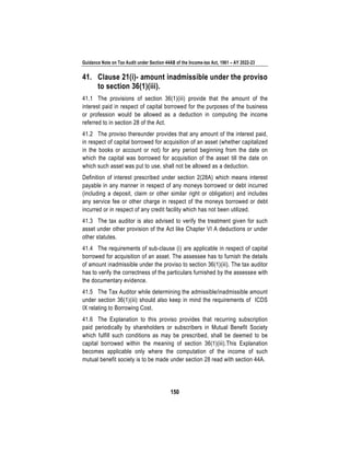 Guidance Note on Tax Audit under Section 44AB of the Income-tax Act, 1961 – AY 2022-23
150
41. Clause 21(i)- amount inadmissible under the proviso
to section 36(1)(iii).
41.1 The provisions of section 36(1)(iii) provide that the amount of the
interest paid in respect of capital borrowed for the purposes of the business
or profession would be allowed as a deduction in computing the income
referred to in section 28 of the Act.
41.2 The proviso thereunder provides that any amount of the interest paid,
in respect of capital borrowed for acquisition of an asset (whether capitalized
in the books or account or not) for any period beginning from the date on
which the capital was borrowed for acquisition of the asset till the date on
which such asset was put to use, shall not be allowed as a deduction.
Definition of interest prescribed under section 2(28A) which means interest
payable in any manner in respect of any moneys borrowed or debt incurred
(including a deposit, claim or other similar right or obligation) and includes
any service fee or other charge in respect of the moneys borrowed or debt
incurred or in respect of any credit facility which has not been utilized.
41.3 The tax auditor is also advised to verify the treatment given for such
asset under other provision of the Act like Chapter VI A deductions or under
other statutes.
41.4 The requirements of sub-clause (i) are applicable in respect of capital
borrowed for acquisition of an asset. The assessee has to furnish the details
of amount inadmissible under the proviso to section 36(1)(iii). The tax auditor
has to verify the correctness of the particulars furnished by the assessee with
the documentary evidence.
41.5 The Tax Auditor while determining the admissible/inadmissible amount
under section 36(1)(iii) should also keep in mind the requirements of ICDS
IX relating to Borrowing Cost.
41.6 The Explanation to this proviso provides that recurring subscription
paid periodically by shareholders or subscribers in Mutual Benefit Society
which fulfill such conditions as may be prescribed, shall be deemed to be
capital borrowed within the meaning of section 36(1)(iii).This Explanation
becomes applicable only where the computation of the income of such
mutual benefit society is to be made under section 28 read with section 44A.
 