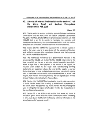 Guidance Note on Tax Audit under Section 44AB of the Income-tax Act, 1961 – AY 2022-23
151
42. Amount of Interest inadmissible under section 23 of
the Micro, Small and Medium Enterprises
Development Act, 2006
[Clause 22]
42.1 The tax auditor is required to state the amount of interest inadmissible
under section 23 of the Micro, Small and Medium Enterprises Development
Act, 2006. The Micro, Small and Medium Enterprises Development Act, 2006
(MSMED Act) is an Act to provide for facilitating the promotion and
development and enhancing the competitiveness of micro, small and medium
enterprises and for matters connected therewith or incidental thereto.
42.2 Section 23 of the MSMED Act lays down that an interest payable or
paid by the buyer, under or in accordance with the provisions of this Act,
shall not for the purposes of the computation of income under the Income-tax
Act,1961 be allowed as a deduction.
42.3 The inadmissible interest has to be determined on the basis of the
provisions of the MSMED Act. Section 16 of the MSMED Act provides for the
date from which and the rate at which the interest is payable. Accordingly,
where a buyer fails to make payment of the amount to the supplier, as
required under section 15, the buyer shall, notwithstanding anything
contained in any agreement between the buyer and the supplier or any law
for the time being in force, be liable to pay compound interest with monthly
rests to the supplier on that amount from the appointed date or, as the case
may be, from the date immediately following the date agreed upon, at three
times of the bank rate notified by the Reserve Bank.
42.4 Section 15 of the MSMED Act, requires the buyer to make payment on
or before the date agreed upon in writing, or where there is no agreement in
this behalf, before the appointed day. It also provides that the period agreed
upon in writing shall not exceed forty five days from the day of acceptance or
the day of deemed acceptance.
42.5 Section 22 of the MSMED Act provides that where any buyer is
required to get his annual accounts audited under any law for the time being
in force, such buyer shall furnish the following additional information in his
annual statement of accounts, namely:-
 