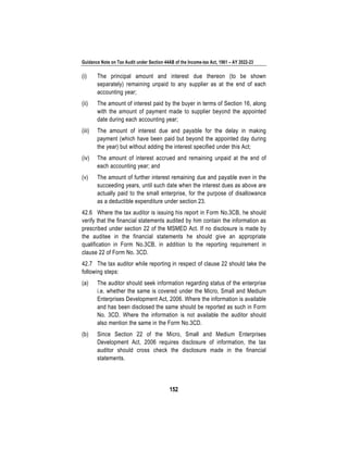 Guidance Note on Tax Audit under Section 44AB of the Income-tax Act, 1961 – AY 2022-23
152
(i) The principal amount and interest due thereon (to be shown
separately) remaining unpaid to any supplier as at the end of each
accounting year;
(ii) The amount of interest paid by the buyer in terms of Section 16, along
with the amount of payment made to supplier beyond the appointed
date during each accounting year;
(iii) The amount of interest due and payable for the delay in making
payment (which have been paid but beyond the appointed day during
the year) but without adding the interest specified under this Act;
(iv) The amount of interest accrued and remaining unpaid at the end of
each accounting year; and
(v) The amount of further interest remaining due and payable even in the
succeeding years, until such date when the interest dues as above are
actually paid to the small enterprise, for the purpose of disallowance
as a deductible expenditure under section 23.
42.6 Where the tax auditor is issuing his report in Form No.3CB, he should
verify that the financial statements audited by him contain the information as
prescribed under section 22 of the MSMED Act. If no disclosure is made by
the auditee in the financial statements he should give an appropriate
qualification in Form No.3CB, in addition to the reporting requirement in
clause 22 of Form No. 3CD.
42.7 The tax auditor while reporting in respect of clause 22 should take the
following steps:
(a) The auditor should seek information regarding status of the enterprise
i.e. whether the same is covered under the Micro, Small and Medium
Enterprises Development Act, 2006. Where the information is available
and has been disclosed the same should be reported as such in Form
No. 3CD. Where the information is not available the auditor should
also mention the same in the Form No.3CD.
(b) Since Section 22 of the Micro, Small and Medium Enterprises
Development Act, 2006 requires disclosure of information, the tax
auditor should cross check the disclosure made in the financial
statements.
 