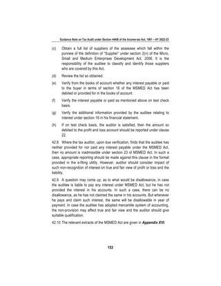 Guidance Note on Tax Audit under Section 44AB of the Income-tax Act, 1961 – AY 2022-23
153
(c) Obtain a full list of suppliers of the assessee which fall within the
purview of the definition of “Supplier” under section 2(n) of the Micro,
Small and Medium Enterprises Development Act, 2006. It is the
responsibility of the auditee to classify and identify those suppliers
who are covered by this Act.
(d) Review the list so obtained.
(e) Verify from the books of account whether any interest payable or paid
to the buyer in terms of section 16 of the MSMED Act has been
debited or provided for in the books of account.
(f) Verify the interest payable or paid as mentioned above on test check
basis.
(g) Verify the additional information provided by the auditee relating to
interest under section 16 in his financial statement.
(h) If on test check basis, the auditor is satisfied, then the amount so
debited to the profit and loss account should be reported under clause
22.
42.8 Where the tax auditor, upon due verification, finds that the auditee has
neither provided for nor paid any interest payable under the MSMED Act,
then no amount is inadmissible under section 23 of MSMED Act. In such a
case, appropriate reporting should be made against this clause in the format
provided in the e-filing utility. However, auditor should consider impact of
such non-recognition of interest on true and fair view of profit or loss and the
liability.
42.9 A question may come up, as to what would be disallowance, in case
the auditee is liable to pay any interest under MSMED Act, but he has not
provided the interest in his accounts. In such a case, there can be no
disallowance, as he has not claimed the same in his accounts. But whenever
he pays and claim such interest, the same will be disallowable in year of
payment. In case the auditee has adopted mercantile system of accounting,
the non-provision may affect true and fair view and the auditor should give
suitable qualification.
42.10 The relevant extracts of the MSMED Act are given in Appendix XVI.
 