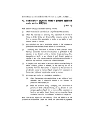 Guidance Note on Tax Audit under Section 44AB of the Income-tax Act, 1961 – AY 2022-23
154
43. Particulars of payments made to persons specified
under section 40A(2)(b).
[Clause 23]
43.1 Section 40A (2)(b) covers the following persons:
(i) where the assessee is an individual - any relative of the assessee;
(ii) where the assessee is a company, firm, association of persons or
Hindu un-divided family- any director of the company, partner of the
firm, or member of the association or family, or any relative of such
director, partner or member;
(iii) any individual who has a substantial interest in the business or
profession of the assessee, or any relative of such individual;
(iv) a company, firm, association of persons or Hindu undivided family
having a substantial interest in the business or profession of the
assessee or any director, partner or member of such company, firm,
association or family, or any relative of such director, partner or
member or any other company carrying on business or profession in
which the first mentioned company has substantial interest;
(v) a company, firm, association of persons or Hindu undivided family of
which a director, partner or member, as the case may be, has a
substantial interest in the business or profession of the assessee; or
any director, partner or member of such company, firm, association or
family or any relative of such director, partner or member;
(vi) any person who carries on a business or profession,—
(A) where the assessee being an individual, or any relative of such
assessee, has a substantial interest in the business or
profession of that person; or
(B) where the assessee being a company, firm, association of
persons or Hindu undivided family, or any director of such
company, partner of such firm or member of the association or
family, or any relative of such director, partner or member, has a
substantial interest in the business or profession of that person.
43.2 The section enjoins on the Assessing Officer the power to fix the
quantum of disallowance. Under this clause, the particulars of payments
 