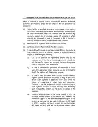 Guidance Note on Tax Audit under Section 44AB of the Income-tax Act, 1961 – AY 2022-23
155
stated to be made to persons covered under section 40A(2)(b) should be
examined. The following steps may be taken by the tax auditor in this
connection:
(a) Obtain full list of specified persons as contemplated in this section.
Information furnished by the assessee about specified persons should
be cross verified from other data available with the assessee eg
members register, list of directors, register of concerns in which
directors are interested in case of companies or list of members,
directors, trustees in case of cooperative societies, trusts etc.
(b) Obtain details of payments made to the specified persons.
(c) Scrutinise all items of payments to the above persons.
(d) It may be difficult to locate all such payments and it may also involve a
time consuming effort. It is, however, possible to localise the area of
enquiry by ascertaining the following:
(i) Call for all contracts or agreements entered into by the
assessee and list out the contracts or agreements entered into
with the specified persons and segregate the items of payments
made to them under these agreements.
(ii) In case of payments for purchases and expenses on credit
basis, the appropriate ledger accounts can be scrutinised to
identify the dealings with the specified persons.
(iii) In case of cash purchases and expenses, the purchase or
expense account should be scrutinised. It may be difficult to
identify such payments in each and every case where the
volume of transactions is rather huge and voluminous.
Therefore, it may be necessary to restrict the scrutiny only to
such payments in excess of certain monetary limits depending
upon the size of the concern and the volume of business of the
assessee.
(iv) In case of a large company, it may not be possible to verify the
list of all persons covered by this section and, therefore, the
information supplied by the assessee can be relied upon. In this
context, a reference may be made to Circular No.143 dated
20.8.1974, issued by the Board, in which it is clarified that an
tax auditor can rely upon the list of persons covered under
 