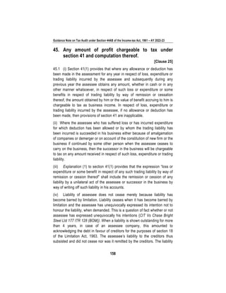 Guidance Note on Tax Audit under Section 44AB of the Income-tax Act, 1961 – AY 2022-23
158
45. Any amount of profit chargeable to tax under
section 41 and computation thereof.
[Clause 25]
45.1 (i) Section 41(1) provides that where any allowance or deduction has
been made in the assessment for any year in respect of loss, expenditure or
trading liability incurred by the assessee and subsequently during any
previous year the assessee obtains any amount, whether in cash or in any
other manner whatsoever, in respect of such loss or expenditure or some
benefits in respect of trading liability by way of remission or cessation
thereof, the amount obtained by him or the value of benefit accruing to him is
chargeable to tax as business income. In respect of loss, expenditure or
trading liability incurred by the assessee, if no allowance or deduction has
been made, then provisions of section 41 are inapplicable.
(ii) Where the assessee who has suffered loss or has incurred expenditure
for which deduction has been allowed or by whom the trading liability has
been incurred is succeeded in his business either because of amalgamation
of companies or demerger or on account of the constitution of new firm or the
business if continued by some other person when the assessee ceases to
carry on the business, then the successor in the business will be chargeable
to tax on any amount received in respect of such loss, expenditure or trading
liability.
(iii) Explanation (1) to section 41(1) provides that the expression “loss or
expenditure or some benefit in respect of any such trading liability by way of
remission or cession thereof” shall include the remission or cession of any
liability by a unilateral act of the assessee or successor in the business by
way of writing off such liability in his accounts.
(iv) Liability of assessee does not cease merely because liability has
become barred by limitation. Liability ceases when it has become barred by
limitation and the assessee has unequivocally expressed its intention not to
honour the liability, when demanded. This is a question of fact whether or not
assessee has expressed unequivocally his intentions {CIT Vs Chase Bright
Steel Ltd 177 ITR 128 (BOM)}. When a liability is shown outstanding for more
than 4 years, in case of an assessee company, this amounted to
acknowledging the debt in favour of creditors for the purposes of section 18
of the Limitation Act, 1963. The assessee’s liability to the creditors thus
subsisted and did not cease nor was it remitted by the creditors. The liability
 