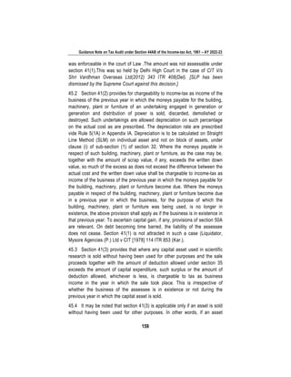Guidance Note on Tax Audit under Section 44AB of the Income-tax Act, 1961 – AY 2022-23
159
was enforceable in the court of Law .The amount was not assessable under
section 41(1).This was so held by Delhi High Court in the case of CIT V/s
Shri Vardhman Overseas Ltd(2012) 343 ITR 408(Del). [SLP has been
dismissed by the Supreme Court against this decision.]
45.2 Section 41(2) provides for chargeability to income-tax as income of the
business of the previous year in which the moneys payable for the building,
machinery, plant or furniture of an undertaking engaged in generation or
generation and distribution of power is sold, discarded, demolished or
destroyed. Such undertakings are allowed depreciation on such percentage
on the actual cost as are prescribed. The depreciation rate are prescribed
vide Rule 5(1A) in Appendix IA. Depreciation is to be calculated on Straight
Line Method (SLM) on individual asset and not on block of assets, under
clause (i) of sub-section (1) of section 32. Where the moneys payable in
respect of such building, machinery, plant or furniture, as the case may be,
together with the amount of scrap value, if any, exceeds the written down
value, so much of the excess as does not exceed the difference between the
actual cost and the written down value shall be chargeable to income-tax as
income of the business of the previous year in which the moneys payable for
the building, machinery, plant or furniture become due. Where the moneys
payable in respect of the building, machinery, plant or furniture become due
in a previous year in which the business, for the purpose of which the
building, machinery, plant or furniture was being used, is no longer in
existence, the above provision shall apply as if the business is in existence in
that previous year. To ascertain capital gain, if any, provisions of section 50A
are relevant. On debt becoming time barred, the liability of the assessee
does not cease. Section 41(1) is not attracted in such a case (Liquidator,
Mysore Agencies (P.) Ltd v CIT [1978] 114 ITR 853 (Kar.).
45.3 Section 41(3) provides that where any capital asset used in scientific
research is sold without having been used for other purposes and the sale
proceeds together with the amount of deduction allowed under section 35
exceeds the amount of capital expenditure, such surplus or the amount of
deduction allowed, whichever is less, is chargeable to tax as business
income in the year in which the sale took place. This is irrespective of
whether the business of the assessee is in existence or not during the
previous year in which the capital asset is sold.
45.4 It may be noted that section 41(3) is applicable only if an asset is sold
without having been used for other purposes. In other words, if an asset
 