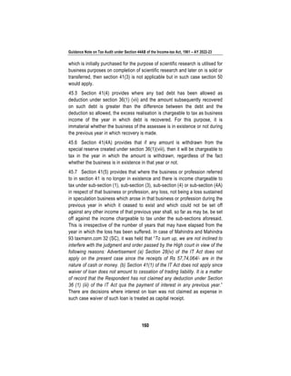 Guidance Note on Tax Audit under Section 44AB of the Income-tax Act, 1961 – AY 2022-23
160
which is initially purchased for the purpose of scientific research is utilised for
business purposes on completion of scientific research and later on is sold or
transferred, then section 41(3) is not applicable but in such case section 50
would apply.
45.5 Section 41(4) provides where any bad debt has been allowed as
deduction under section 36(1) (vii) and the amount subsequently recovered
on such debt is greater than the difference between the debt and the
deduction so allowed, the excess realisation is chargeable to tax as business
income of the year in which debt is recovered. For this purpose, it is
immaterial whether the business of the assessee is in existence or not during
the previous year in which recovery is made.
45.6 Section 41(4A) provides that if any amount is withdrawn from the
special reserve created under section 36(1)(viii), then it will be chargeable to
tax in the year in which the amount is withdrawn, regardless of the fact
whether the business is in existence in that year or not.
45.7 Section 41(5) provides that where the business or profession referred
to in section 41 is no longer in existence and there is income chargeable to
tax under sub-section (1), sub-section (3), sub-section (4) or sub-section (4A)
in respect of that business or profession, any loss, not being a loss sustained
in speculation business which arose in that business or profession during the
previous year in which it ceased to exist and which could not be set off
against any other income of that previous year shall, so far as may be, be set
off against the income chargeable to tax under the sub-sections aforesaid.
This is irrespective of the number of years that may have elapsed from the
year in which the loss has been suffered. In case of Mahindra and Mahindra
93 taxmann.com 32 (SC), it was held that “To sum up, we are not inclined to
interfere with the judgment and order passed by the High court in view of the
following reasons: Advertisement (a) Section 28(iv) of the IT Act does not
apply on the present case since the receipts of Rs 57,74,064/- are in the
nature of cash or money. (b) Section 41(1) of the IT Act does not apply since
waiver of loan does not amount to cessation of trading liability. It is a matter
of record that the Respondent has not claimed any deduction under Section
36 (1) (iii) of the IT Act qua the payment of interest in any previous year.”
There are decisions where interest on loan was not claimed as expense in
such case waiver of such loan is treated as capital receipt.
 