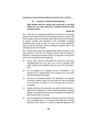Guidance Note on Tax Audit under Section 44AB of the Income-tax Act, 1961 – AY 2022-23
162
(b) not paid on or before the aforesaid date.
(State whether sales tax, customs duty, excise duty or any other
indirect tax, levy, cess, impost etc. is passed through the profit
and loss account.)
[Clause 26]
46.1 In the case of an assessee maintaining its accounts on the mercantile
system, the tax auditor should verify the aforesaid particulars of section 43B
from the books of account for the year under audit as well as from the books
of account, vouchers and documents of the immediately succeeding
assessment year as well as return of income for the earlier assessment
years so that the information about the aforesaid payments made in the
subsequent year can be furnished.
46.2 Section 43B provides that notwithstanding anything contained in any
other provisions of the Act, the following amounts shall be allowed as
deduction in computing the business income of an assessee in the previous
year in which such amounts are actually paid:
(a) any tax, (GST, sales tax, value added tax, service tax, excise duty,
municipal/property tax, etc.), duty, cess or fee, by whatever name
called, payable by the assessee under any law for the time being in
force.
(b) any sum payable as an employer by way of contribution to any
provident fund or superannuation fund or gratuity fund or any other
fund for the welfare of employees.
(c) any bonus or commission payable by the assessee to its employees
for services rendered, where such sum would not have been payable
to him as profits or dividend, if it had not been paid as bonus or
commission.
(d) interest on any loan or borrowing from any public financial institution, a
state financial corporation or a state industrial investment corporation
payable in accordance with the terms and conditions of the agreement
governing such loan or borrowing.
(e) any sum payable by the assessee as interest on any loan or advances
from a scheduled bank or a co-operative bank other than a primary
agricultural credit society or a primary co-operative agricultural and
 