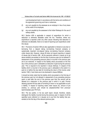 Guidance Note on Tax Audit under Section 44AB of the Income-tax Act, 1961 – AY 2022-23
163
rural development bank in accordance with the terms and conditions of
the agreement governing such loan or advances.
(f) any sum payable by the assessee as an employer in lieu of any leave
at the credit of his employee.
(g) any sum payable by the assessee to the Indian Railways for the use of
railway assets.
46.3 Section 43B is applicable in respect of expenditure for which a
deduction is otherwise allowable under the Act. Therefore, where any
expenditure is reported under any other clause indicating that deduction is
otherwise not allowable, there is no need of reporting such expenditure under
this clause.
46.4 Provisions of section 43B are also applicable to interest on any loan or
borrowing from a deposit taking non-banking financial company or
systemically important non-deposit taking non-banking financial company
under clause (da). However, clause 26 does not require reporting in respect
of clause (da) of section 43B. All the payments referred in clause (a) to (g)
above whether pre-existed on the first day of previous year but not allowed in
assessment of any preceding previous years or incurred in the previous year
are to be reckoned. In respect of the liability which pre-existed on the first
day of the previous year is allowable as deduction if paid during the previous
year. This is required to be reported in clause 26(A)(a). In respect of the
liability which is incurred in the previous year is allowable to the extent it is
paid on or before the due date for furnishing the return of the income under
section 139(1). Such items are to be disclosed in clause 26(B)(a).
It should be kindly noted that the liability which pre-existed on the first day of
the previous year but not allowed in assessment of any preceding previous
years is paid after the end of the previous year then the amount will be
allowed as a deduction in the previous year in which it is paid. Proviso
allowing payment till due date of furnishing of return is not applicable to such
a liability. In respect of reporting made under clause (A), amount of pre
existing i.e. previous year should be adopted/verified from previous/
last/immediate year ITR Form.
46.5 The tax auditor, in his tax audit report, should, therefore, clearly
distinguish the liability incurred during the previous year in respect of all the
specified sums referred to in clauses (a) to (g) from the liability that pre-
existed on the first day of the relevant previous year.
 