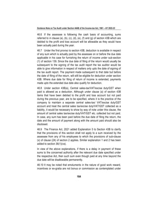 Guidance Note on Tax Audit under Section 44AB of the Income-tax Act, 1961 – AY 2022-23
164
46.6 If the assessee is following the cash basis of accounting, sums
referred to in clause (a), (b), (c), (d), (e), (f) and (g) of section 43B which are
debited to the profit and loss account will be allowable as they would have
been actually paid during the year.
46.7 Under the first proviso to section 43B, deduction is available in respect
of any sum which is actually paid by the assessee on or before the due date
applicable in his case for furnishing the return of income under sub-section
(1) of section 139. Since the due date of filing of the return would usually be
subsequent to the signing of the tax audit report the tax auditor would be
able to give information in respect of matters only upto the date of signing of
the tax audit report. The payment made subsequent to that date but before
the date of filing of the return, will still be eligible for deduction under section
43B. Where due date for filing of return of income is extended, payments
made upto the extended due date also qualify for deduction.
46.8 Under section 43B(a), Central sales-tax/VAT/excise duty/GST when
paid is allowed as a deduction. Although under clause (a) of section 43B
items that have been debited to the profit and loss account but not paid
during the previous year, are to be specified, where it is the practice of the
company to maintain a separate central sales-tax/ VAT/excise duty/GST
account and treat the central sales tax/excise duty/VAT/GST collected as a
liability, it would be necessary to show by way of note under this clause, the
amount of central sales tax/excise duty/VAT/GST etc. collected but not paid.
In case, any sum has been paid before the due date of filing the return, the
date and the amount of payment along with the amount paid should also be
disclosed.
46.9 The Finance Act, 2021 added Explanation 5 to Section 43B to clarify
that the provisions of this section shall not apply to a sum received by the
assessee from any of his employees to which the provisions of sub-clause
(x) of clause (24) of section 2 applies. Similar explanation 1 and 2 has been
added to section 36(1)(va).
In view of the above explanations, if there is a delay in payment of these
sums to the concerned authority after the relevant due date specified under
the respective Act, then such sum even though paid at any time beyond the
due date will be disallowable permanently.
46.10 It may be noted that emoluments in the nature of good work reward,
incentives or ex-gratia are not bonus or commission as contemplated under
 