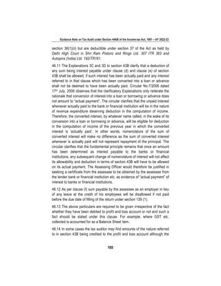 Guidance Note on Tax Audit under Section 44AB of the Income-tax Act, 1961 – AY 2022-23
165
section 36(1)(ii) but are deductible under section 37 of the Act as held by
Delhi High Court in Shri Ram Pistons and Rings Ltd. 307 ITR 363 and
Autopins (India) Ltd. 192ITR161.
46.11 The Explanations 3C and 3D to section 43B clarify that a deduction of
any sum being interest payable under clause (d) and clause (e) of section
43B shall be allowed, if such interest has been actually paid and any interest
referred to in that clause which has been converted into a loan or advance
shall not be deemed to have been actually paid. Circular No.7/2006 dated
17th July, 2006 observes that the clarificatory Explanations only reiterate the
rationale that conversion of interest into a loan or borrowing or advance does
not amount to “actual payment”. The circular clarifies that the unpaid interest
whenever actually paid to the bank or financial institution will be in the nature
of revenue expenditure deserving deduction in the computation of income.
Therefore, the converted interest, by whatever name called, in the wake of its
conversion into a loan or borrowing or advance, will be eligible for deduction
in the computation of income of the previous year in which the converted
interest is ‘actually paid’. In other words, nomenclature of the sum of
converted interest will make no difference as the sum of converted interest
whenever is actually paid will not represent repayment of the principal. The
circular clarifies that the fundamental principle remains that once an amount
has been determined as interest payable to the banks or financial
institutions, any subsequent change of nomenclature of interest will not affect
its allowability and deduction in terms of section 43B will have to be allowed
on its actual payment. The Assessing Officer would therefore be justified in
seeking a certificate from the assessee to be obtained by the assessee from
the lender bank or financial institution etc. as evidence of “actual payment” of
interest to banks or financial institutions.
46.12 As per clause (f) sum payable by the assessee as an employer in lieu
of any leave at the credit of his employees will be disallowed if not paid
before the due date of filling of the return under section 139 (1).
46.13 The above particulars are required to be given irrespective of the fact
whether they have been debited to profit and loss account or not and such a
fact should be stated under this clause. For example, where GST etc.
collected is accounted for as a Balance Sheet item.
46.14 In some cases the tax auditor may find amounts of the nature referred
to in section 43B being credited to the profit and loss account although the
 