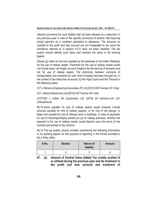 Guidance Note on Tax Audit under Section 44AB of the Income-tax Act, 1961 – AY 2022-23
166
relevant provisions for such liability had not been allowed as a deduction in
any previous year in view of the specific provisions of section 43B requiring
actual payment as a condition precedent to allowance. The amounts so
credited to the profit and loss account are not chargeable to tax since the
conditions referred to in section 41(1) have not been satisfied. The tax
auditor should identify such items and maintain the same in his working
papers.
Clause (g) refers to any sum payable by the assessee to the Indian Railways
for the use of railway assets. Payments for the use of railway assets would
not include basic rail freight, as such freight is for the service of transport and
not for use of railway assets. The distinction between contracts of
transportation and contracts for user (hire) of assets has been brought out, in
the context of tax deduction at source, by the High Courts and the Tribunal in
the following cases:
CIT v Reliance Engineering Associates (P) Ltd [2012] 209 Taxman 351 (Guj)
CIT v Bharat Electronics Ltd [2015] 230 Taxman 651 (All)
CIT(TDS) v Indian Oil Corporation Ltd. [2018] 92 taxmann.com 281
(Uttarakhand)
46.15 Sums payable for use of railway assets would however include
amounts payable for hire of railway wagons, or for hire of rail sidings, or
lease rent payable for use of railways land or buildings. In case of payments
for use of hoardings/display panels put up on railway premises, whether the
payment is for use of railway assets would depend upon the terms of the
contract and parties to the contract.
46.16 The tax auditor should consider maintaining the following information
in his working papers for the purpose of reporting in the format provided in
the e-filing utility;
S.No. Section Nature of
liability
Amount
1 2 3 4
47. (a) Amount of Central Value Added Tax credits availed of
or utilized during the previous year and its treatment in
the profit and loss account and treatment of
 