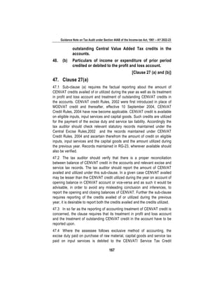 Guidance Note on Tax Audit under Section 44AB of the Income-tax Act, 1961 – AY 2022-23
167
outstanding Central Value Added Tax credits in the
accounts.
48. (b) Particulars of income or expenditure of prior period
credited or debited to the profit and loss account.
[Clause 27 (a) and (b)]
47. Clause 27(a)
47.1 Sub-clause (a) requires the factual reporting about the amount of
CENVAT credits availed of or utilized during the year as well as its treatment
in profit and loss account and treatment of outstanding CENVAT credits in
the accounts. CENVAT credit Rules, 2002 were first introduced in place of
MODVAT credit and thereafter, effective 10 September 2004, CENVAT
Credit Rules, 2004 have now become applicable. CENVAT credit is available
on eligible inputs, input services and capital goods. Such credits are utilized
for the payment of the excise duty and service tax liability. Accordingly the
tax auditor should check relevant statutory records maintained under the
Central Excise Rules,2002 and the records maintained under CENVAT
Credit Rules, 2004 and ascertain therefrom the amount of credit on eligible
inputs, input services and the capital goods and the amount utilized during
the previous year. Records maintained in RG-23, wherever available should
also be verified.
47.2 The tax auditor should verify that there is a proper reconciliation
between balance of CENVAT credit in the accounts and relevant excise and
service tax records. The tax auditor should report the amount of CENVAT
availed and utilized under this sub-clause. In a given case CENVAT availed
may be lesser than the CENVAT credit utilized during the year on account of
opening balance in CENVAT account or vice-versa and as such it would be
advisable, in order to avoid any misleading conclusion and inferences, to
report the opening and closing balances of CENVAT. Further the sub-clause
requires reporting of the credits availed of or utilized during the previous
year, it is desirable to report both the credits availed and the credits utilized.
47.3 In so far as the reporting of accounting treatment of CENVAT credit is
concerned, the clause requires that its treatment in profit and loss account
and the treatment of outstanding CENVAT credit in the account have to be
reported upon.
47.4 Where the assessee follows exclusive method of accounting, the
excise duty paid on purchase of raw material, capital goods and service tax
paid on input services is debited to the CENVAT/ Service Tax Credit
 