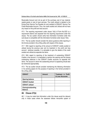 Guidance Note on Tax Audit under Section 44AB of the Income-tax Act, 1961 – AY 2022-23
168
Receivable Account and not as part of the purchase cost of raw material,
capital goods or cost of input services. The credit utilized is debited to the
Excise Duty/ Service Tax Payable A/c and credited to CENVAT/ Service Tax
Credit Receivable Account. Thus, the credit availed and utilized will not have
any impact on the profit and loss account.
47.5 The reporting requirement under clause 14(b) of Form No.3CD is a
requirement distinct and separate from the reporting requirement under this
clause. The tax auditor should verify that information furnished under this
sub-clause is compatible with the information furnished under clause 14(b).
47.6 The tax auditor should consider the above guidance while reporting in
the format provided in the e-filing utility with respect of this clause.
47.7 With regard to reporting of the amount of CENVAT credits availed or
utilized during the previous year and its treatment in the profit and loss
account wherever possible, it is advisable to give the details of the credit
availed and utilized as separate line items.
47.8 With regard to reporting of the treatment of outstanding CENVAT
Credits in the account, it is desirable to mention the opening and the closing
outstanding balances in the CENVAT Credits accounts as separate line
items. The account in which the outstanding amount is appearing should also
be mentioned appropriately.
47.9 The tax auditor should consider maintaining the following information
in his working papers for the purpose of reporting in the format provided in
the e-filing utility:
CENVAT Amount Treatment in Profit
& Loss /Accounts
Opening balance
CENVAT Availed
CENVAT utilized
Closing/outstanding
Balance
48. Clause 27(b)
48.1 It may be noted that information under this clause would be relevant
only in those cases where the assessee follows mercantile system of
 