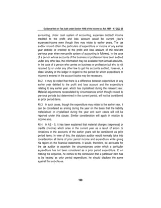 Guidance Note on Tax Audit under Section 44AB of the Income-tax Act, 1961 – AY 2022-23
169
accounting. Under cash system of accounting, expenses debited/ income
credited to the profit and loss account would be current year’s
expenses/income even though they may relate to earlier years. The tax
auditor should obtain the particulars of expenditure or income of any earlier
year debited or credited to the profit and loss account of the relevant
previous year when mercantile system of accounting is followed. In the case
of a person whose accounts of the business or profession have been audited
under any other law, the information may be available from annual accounts.
In the case of a person who carries on business or profession but who is not
required by or under any other law to get his accounts audited, however, a
close scrutiny of the ledger in regard to the period for which expenditure or
income is entered in the account books may be necessary.
48.2 It may be noted that there is a difference between expenditure of any
earlier year debited to the profit and loss account and the expenditure
relating to any earlier year, which has crystallised during the relevant year.
Material adjustments necessitated by circumstances which though related to
previous periods but determined in the current period, will not be considered
as prior period items.
48.3 In such cases, though the expenditure may relate to the earlier year, it
can be considered as arising during the year on the basis that the liability
materialised or crystallised during the year and such cases will not be
reported under this clause. Similar consideration will apply in relation to
income also.
48.4 In AS - 5, it has been explained that material charges (expenses) or
credits (income) which arise in the current year as a result of errors or
omissions in the accounts of the earlier years will be considered as prior
period items. In view of this, the statutory auditor would normally take into
consideration all items of prior period income and expenditure while giving
his report on the financial statements. It would, therefore, be advisable for
the tax auditor to ascertain the circumstances under which a particular
expenditure has not been considered as a prior period expenditure. If, on
making the enquiries, he comes to the conclusion that a particular item has
to be treated as prior period expenditure, he should disclose the same
against this sub-clause.
 