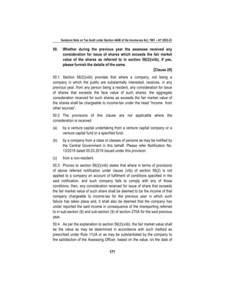 Guidance Note on Tax Audit under Section 44AB of the Income-tax Act, 1961 – AY 2022-23
171
50. Whether during the previous year the assessee received any
consideration for issue of shares which exceeds the fair market
value of the shares as referred to in section 56(2)(viib), if yes,
please furnish the details of the same.
[Clause 29]
50.1 Section 56(2)(viib) provides that where a company, not being a
company in which the public are substantially interested, receives, in any
previous year, from any person being a resident, any consideration for issue
of shares that exceeds the face value of such shares, the aggregate
consideration received for such shares as exceeds the fair market value of
the shares shall be chargeable to income-tax under the head “Income from
other sources”.
50.2 The provisions of this clause are not applicable where the
consideration is received
(a) by a venture capital undertaking from a venture capital company or a
venture capital fund or a specified fund.
(b) by a company from a class or classes of persons as may be notified by
the Central Government in this behalf. Please refer Notification No.
13/2019 dated 05.03.2019 issued under this provision.
(c) from a non-resident.
50.3 Proviso to section 56(2)(viib) states that where in terms of provisions
of above referred notification under clause (viib) of section 56(2) is not
applied to a company on account of fulfilment of conditions specified in the
said notification, and such company fails to comply with any of those
conditions, then, any consideration received for issue of share that exceeds
the fair market value of such share shall be deemed to be the income of that
company chargeable to income-tax for the previous year in which such
failure has taken place and, it shall also be deemed that the company has
under reported the said income in consequence of the misreporting referred
to in sub-section (8) and sub-section (9) of section 270A for the said previous
year.
50.4 As per the explanation to section 56(2)(viib), the fair market value shall
be the value as may be determined in accordance with such method as
prescribed under Rule 11UA or as may be substantiated by the company to
the satisfaction of the Assessing Officer, based on the value, on the date of
 
