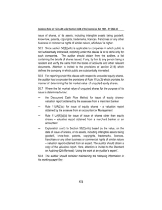 Guidance Note on Tax Audit under Section 44AB of the Income-tax Act, 1961 – AY 2022-23
172
issue of shares, of its assets, including intangible assets being goodwill,
know-how, patents, copyrights, trademarks, licences, franchises or any other
business or commercial rights of similar nature, whichever is higher.
50.5 Since section 56(2)(viib) is applicable to companies in which public is
not substantially interested, reporting under this clause is to be done only for
such companies. The auditor should obtain from the auditee, a list
containing the details of shares issued, if any, by him to any person being a
resident and verify the same from the books of accounts and other relevant
documents. Attention is invited to the provisions of section 2(18) which
defines the company in which public are substantially interested.
50.6 For reporting under this clause with respect to unquoted equity shares,
the auditor has to consider the provisions of Rule 11UA(2) which provides for
manner of determining the fair market value of unquoted equity shares.
50.7 Where the fair market value of unquoted shares for the purpose of its
issue is determined under:
─ the Discounted Cash Flow Method for issue of equity shares-
valuation report obtained by the assessee from a merchant banker
─ Rule 11UA(2)(a) for issue of equity shares - a valuation report
obtained by the assesee from an accountant or Management
─ Rule 11UA(1)(c)(c) for issue of issue of shares other than equity
shares – valuation report obtained from a merchant banker or an
accountant
─ Explanation (a)(ii) to Section 56(2)(viib) based on the value, on the
date of issue of shares, of its assets, including intangible assets being
goodwill, know-how, patents, copyrights, trademarks, licences,
franchises or any other business or commercial rights of similar nature
– valuation report obtained from an expert. The auditor should obtain a
copy of the valuation report. Here, attention is invited to the Standard
on Auditing-620 (Revised) “Using the work of an Auditor’s expert”.
50.8 The auditor should consider maintaining the following information in
his working paper file:-
 