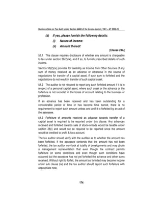 Guidance Note on Tax Audit under Section 44AB of the Income-tax Act, 1961 – AY 2022-23
174
(b) If yes, please furnish the following details:
(i) Nature of income:
(ii) Amount thereof:
[Clause 29A]
51.1 This clause requires disclosure of whether any amount is chargeable
to tax under section 56(2)(ix), and if so, to furnish prescribed details of such
income.
Section 56(2)(ix) provides for taxability as Income from Other Sources of any
sum of money received as an advance or otherwise in the course of
negotiations for transfer of a capital asset, if such sum is forfeited and the
negotiations do not result in transfer of such capital asset.
51.2 The auditor is not required to report any such forfeited amount if it is in
respect of a personal capital asset, where such asset or the advance or the
forfeiture is not recorded in the books of account relating to the business or
profession.
If an advance has been received and has been outstanding for a
considerable period of time or has become time barred, there is no
requirement to report such amount unless and until it is forfeited by an act of
the assessee.
51.3 Forfeiture of amounts received as advance towards transfer of a
capital asset is required to be reported under this clause. Any advances
received and forfeited towards sale of stock-in-trade would be taxable under
section 28(i) and would not be required to be reported since the amount
would be credited to profit & loss account.
The tax auditor should verify with the auditee as to whether the amount has
been forfeited. If the assessee contends that the amount has not been
forfeited, the tax auditor may look at totality of developments and may obtain
a management representation that even though the contract permits
forfeiture on some conditions and even though such conditions have
occurred but the assessee has not yet forfeited the advance and other sums
received. Without right to forfeit, the amount so forfeited may become income
under sub clause (ix) and the tax auditor should report such forfeiture with
appropriate note.
 