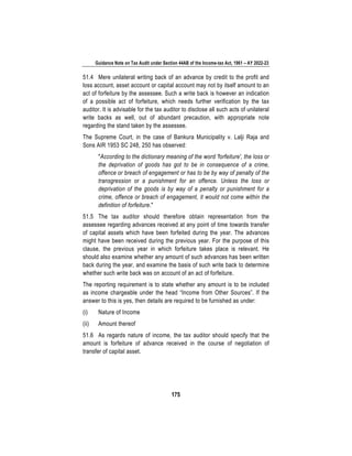 Guidance Note on Tax Audit under Section 44AB of the Income-tax Act, 1961 – AY 2022-23
175
51.4 Mere unilateral writing back of an advance by credit to the profit and
loss account, asset account or capital account may not by itself amount to an
act of forfeiture by the assessee. Such a write back is however an indication
of a possible act of forfeiture, which needs further verification by the tax
auditor. It is advisable for the tax auditor to disclose all such acts of unilateral
write backs as well, out of abundant precaution, with appropriate note
regarding the stand taken by the assessee.
The Supreme Court, in the case of Bankura Municipality v. Lalji Raja and
Sons AIR 1953 SC 248, 250 has observed:
"According to the dictionary meaning of the word 'forfeiture', the loss or
the deprivation of goods has got to be in consequence of a crime,
offence or breach of engagement or has to be by way of penalty of the
transgression or a punishment for an offence. Unless the loss or
deprivation of the goods is by way of a penalty or punishment for a
crime, offence or breach of engagement, it would not come within the
definition of forfeiture."
51.5 The tax auditor should therefore obtain representation from the
assessee regarding advances received at any point of time towards transfer
of capital assets which have been forfeited during the year. The advances
might have been received during the previous year. For the purpose of this
clause, the previous year in which forfeiture takes place is relevant. He
should also examine whether any amount of such advances has been written
back during the year, and examine the basis of such write back to determine
whether such write back was on account of an act of forfeiture.
The reporting requirement is to state whether any amount is to be included
as income chargeable under the head “Income from Other Sources”. If the
answer to this is yes, then details are required to be furnished as under:
(i) Nature of Income
(ii) Amount thereof
51.6 As regards nature of income, the tax auditor should specify that the
amount is forfeiture of advance received in the course of negotiation of
transfer of capital asset.
 