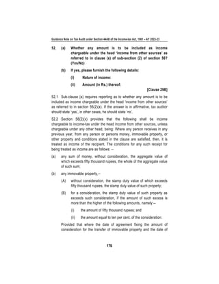 Guidance Note on Tax Audit under Section 44AB of the Income-tax Act, 1961 – AY 2022-23
176
52. (a) Whether any amount is to be included as income
chargeable under the head ‘income from other sources’ as
referred to in clause (x) of sub-section (2) of section 56?
(Yes/No)
(b) If yes, please furnish the following details:
(i) Nature of income:
(ii) Amount (in Rs.) thereof:
[Clause 29B]
52.1 Sub-clause (a) requires reporting as to whether any amount is to be
included as income chargeable under the head ‘income from other sources’
as referred to in section 56(2)(x). If the answer is in affirmative, tax auditor
should state ‘yes’, in other cases, he should state ‘no’.
52.2 Section 56(2)(x) provides that the following shall be income
chargeable to income-tax under the head income from other sources, unless
chargeable under any other head, being: Where any person receives in any
previous year, from any person or persons money, immovable property, or
other property and conditions stated in the clause are satisfied, then, it is
treated as income of the recipient. The conditions for any such receipt for
being treated as income are as follows: --
(a) any sum of money, without consideration, the aggregate value of
which exceeds fifty thousand rupees, the whole of the aggregate value
of such sum;
(b) any immovable property,--
(A) without consideration, the stamp duty value of which exceeds
fifty thousand rupees, the stamp duty value of such property;
(B) for a consideration, the stamp duty value of such property as
exceeds such consideration, if the amount of such excess is
more than the higher of the following amounts, namely:--
(i) the amount of fifty thousand rupees; and
(ii) the amount equal to ten per cent. of the consideration:
Provided that where the date of agreement fixing the amount of
consideration for the transfer of immovable property and the date of
 