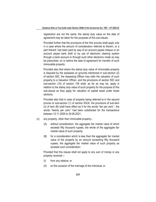 Guidance Note on Tax Audit under Section 44AB of the Income-tax Act, 1961 – AY 2022-23
177
registration are not the same, the stamp duty value on the date of
agreement may be taken for the purposes of this sub-clause:
Provided further that the provisions of the first proviso shall apply only
in a case where the amount of consideration referred to therein, or a
part thereof, has been paid by way of an account payee cheque or an
account payee bank draft or by use of electronic clearing system
through a bank account or through such other electronic mode as may
be prescribed, on or before the date of agreement for transfer of such
immovable property:
Provided also that where the stamp duty value of immovable property
is disputed by the assessee on grounds mentioned in sub-section (2)
of section 50C, the Assessing Officer may refer the valuation of such
property to a Valuation Officer, and the provisions of section 50C and
sub-section (15) of section 155 shall, as far as may be, apply in
relation to the stamp duty value of such property for the purpose of this
sub-clause as they apply for valuation of capital asset under those
sections;
Provided also that in case of property being referred to in the second
proviso to sub-section (1) of section 43CA, the provisions of sub-item
(ii) of item (B) shall have effect as if for the words “ten per cent.”, the
words “twenty per cent.” had been substituted for the transactions
between 12.11.2020 to 30.06.2021.
(c) any property, other than immovable property,-
(A) without consideration, the aggregate fair market value of which
exceeds fifty thousand rupees, the whole of the aggregate fair
market value of such property;
(B) for a consideration which is less than the aggregate fair market
value of the property by an amount exceeding fifty thousand
rupees, the aggregate fair market value of such property as
exceeds such consideration:
Provided that this clause shall not apply to any sum of money or any
property received --
(I) from any relative; or
(II) on the occasion of the marriage of the individual; or
 