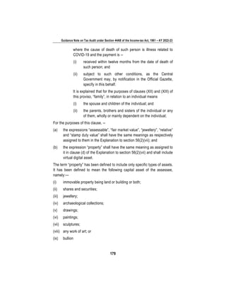Guidance Note on Tax Audit under Section 44AB of the Income-tax Act, 1961 – AY 2022-23
179
where the cause of death of such person is illness related to
COVID-19 and the payment is --
(i) received within twelve months from the date of death of
such person; and
(ii) subject to such other conditions, as the Central
Government may, by notification in the Official Gazette,
specify in this behalf.
It is explained that for the purposes of clauses (XII) and (XIII) of
this proviso, “family”, in relation to an individual means
(i) the spouse and children of the individual; and
(ii) the parents, brothers and sisters of the individual or any
of them, wholly or mainly dependent on the individual;
For the purposes of this clause, --
(a) the expressions “assessable”, “fair market value”, “jewellery”, “relative”
and “stamp duty value” shall have the same meanings as respectively
assigned to them in the Explanation to section 56(2)(vii); and
(b) the expression “property” shall have the same meaning as assigned to
it in clause (d) of the Explanation to section 56(2)(vii) and shall include
virtual digital asset.
The term “property” has been defined to include only specific types of assets.
It has been defined to mean the following capital asset of the assessee,
namely:—
(i) immovable property being land or building or both;
(ii) shares and securities;
(iii) jewellery;
(iv) archaeological collections;
(v) drawings;
(vi) paintings;
(vii) sculptures;
(viii) any work of art; or
(ix) bullion
 