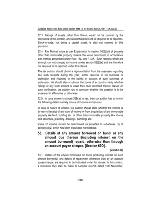 Guidance Note on Tax Audit under Section 44AB of the Income-tax Act, 1961 – AY 2022-23
180
52.3 Receipt of assets, other than these, would not be covered by the
provisions of this section, and would therefore not be required to be reported.
Stock-in-trade, not being a capital asset, is also not covered by this
provision.
52.4 Fair Market Value as per Explanation to section 56(2)(vii) of property
other than immovable property means the value determined in accordance
with method prescribed under Rule 11U and 11UA. Such receipts which are
exempt, can not charged as income under section 56(2)(x) and are therefore
not required to be reported under this clause.
The tax auditor should obtain a representation from the assessee regarding
any such receipts during the year, either received in his business or
profession and recorded in the books of account of such business or
profession. He should also scrutinise the books of account to verify whether
receipt of any such amount or asset has been recorded therein. Based on
such verification, tax auditor has to consider whether the question is to be
answered in affirmative or otherwise.
52.5 In case answer to clause 29B(a) is yes, then tax auditor has to furnish
the following details namely nature of income and amount.
In case of nature of income, tax auditor should state whether the income is
by way of receipt of any sum of money or from acquisition of any immovable
property like land, building etc. or other than immovable property like shares
and securities, jewellery, drawings, paintings etc.
Value of income should be determined as provided in sub-clause (x) of
section 56(2) which has been discussed hereinabove.
53. Details of any amount borrowed on hundi or any
amount due thereon (including interest on the
amount borrowed) repaid, otherwise than through
an account payee cheque. [Section 69D].
[Clause 30]
53.1 Details of the amount borrowed on hundi (including interest on such
amount borrowed) and details of repayment otherwise than by an account
payee cheque, are required to be indicated under this clause. In this context,
a reference may also be made to Circular No.208 dated 15th November,
 