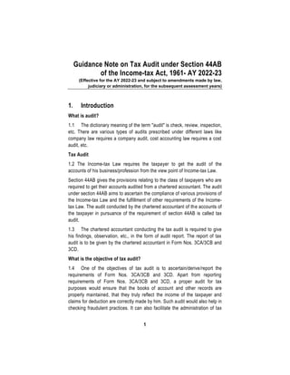 1
Guidance Note on Tax Audit under Section 44AB
of the Income-tax Act, 1961- AY 2022-23
(Effective for the AY 2022-23 and subject to amendments made by law,
judiciary or administration, for the subsequent assessment years)
1. Introduction
What is audit?
1.1 The dictionary meaning of the term "audit" is check, review, inspection,
etc. There are various types of audits prescribed under different laws like
company law requires a company audit, cost accounting law requires a cost
audit, etc.
Tax Audit
1.2 The Income-tax Law requires the taxpayer to get the audit of the
accounts of his business/profession from the view point of Income-tax Law.
Section 44AB gives the provisions relating to the class of taxpayers who are
required to get their accounts audited from a chartered accountant. The audit
under section 44AB aims to ascertain the compliance of various provisions of
the Income-tax Law and the fulfillment of other requirements of the Income-
tax Law. The audit conducted by the chartered accountant of the accounts of
the taxpayer in pursuance of the requirement of section 44AB is called tax
audit.
1.3 The chartered accountant conducting the tax audit is required to give
his findings, observation, etc., in the form of audit report. The report of tax
audit is to be given by the chartered accountant in Form Nos. 3CA/3CB and
3CD.
What is the objective of tax audit?
1.4 One of the objectives of tax audit is to ascertain/derive/report the
requirements of Form Nos. 3CA/3CB and 3CD. Apart from reporting
requirements of Form Nos. 3CA/3CB and 3CD, a proper audit for tax
purposes would ensure that the books of account and other records are
properly maintained, that they truly reflect the income of the taxpayer and
claims for deduction are correctly made by him. Such audit would also help in
checking fraudulent practices. It can also facilitate the administration of tax
 