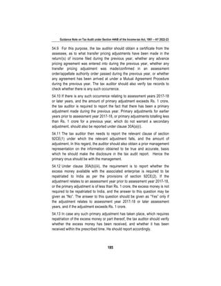 Guidance Note on Tax Audit under Section 44AB of the Income-tax Act, 1961 – AY 2022-23
185
54.9 For this purpose, the tax auditor should obtain a certificate from the
assessee, as to what transfer pricing adjustments have been made in the
return/(s) of income filed during the previous year, whether any advance
pricing agreement was entered into during the previous year, whether any
transfer pricing adjustment was made/confirmed in an assessment
order/appellate authority order passed during the previous year, or whether
any agreement has been arrived at under a Mutual Agreement Procedure
during the previous year. The tax auditor should also verify tax records to
check whether there is any such occurrence.
54.10 If there is any such occurrence relating to assessment years 2017-18
or later years, and the amount of primary adjustment exceeds Rs. 1 crore,
the tax auditor is required to report the fact that there has been a primary
adjustment made during the previous year. Primary adjustments for earlier
years prior to assessment year 2017-18, or primary adjustments totalling less
than Rs. 1 crore for a previous year, which do not warrant a secondary
adjustment, should also be reported under clause 30A(a)(i).
54.11 The tax auditor then needs to report the relevant clause of section
92CE(1) under which the relevant adjustment falls, and the amount of
adjustment. In this regard, the auditor should also obtain a prior management
representation on the information obtained to be true and accurate, basis
which he should make the disclosure in the tax audit report. Hence the
primary onus should be with the management.
54.12 Under clause 30A(b)(iii), the requirement is to report whether the
excess money available with the associated enterprise is required to be
repatriated to India as per the provisions of section 92CE(2). If the
adjustment relates to an assessment year prior to assessment year 2017-18,
or the primary adjustment is of less than Rs. 1 crore, the excess money is not
required to be repatriated to India, and the answer to this question may be
given as “No”. The answer to this question should be given as “Yes” only if
the adjustment relates to assessment year 2017-18 or later assessment
years, and if the adjustment exceeds Rs. 1 crore.
54.13 In case any such primary adjustment has taken place, which requires
repatriation of the excess money or part thereof, the tax auditor should verify
whether the excess money has been received, and whether it has been
received within the prescribed time. He should report accordingly.
 
