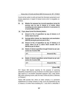 Guidance Note on Tax Audit under Section 44AB of the Income-tax Act, 1961 – AY 2022-23
187
furnish and tax auditor to verify and report the information pertaining to such
primary adjustments in respect of interest income which is chargeable u/s.
92CE(2).
55. (a) Whether the assessee has incurred expenditure during the
previous year by way of interest or of similar nature
exceeding one crore rupees as referred to in sub-section (1)
of section 94B? (Yes/No)
(b) If yes, please furnish the following details:-
(i) Amount (in Rs.) of expenditure by way of interest or of
similar nature incurred:
(ii) Earnings before interest, tax, depreciation and amortization
(EBITDA) during the previous year (in Rs.):
(iii) Amount (in Rs.) of expenditure by way of interest or of
similar nature as per (i) above which exceeds 30% of
EBITDA as per (ii) above:
(iv) Details of interest expenditure brought forward as per sub-
section (4) of section 94B:
A.Y. Amount (in Rs.)
(v) Details of interest expenditure carried forward as per sub-
section (4) of section 94B:
A.Y. Amount (in Rs.)
[Clause 30B]
55.1 Clause 30B requires reporting for the purposes of examining
allowability of expenditure by way of interest or of similar nature in respect of
debt issued by a non-resident associated enterprise (“AE”) under section
94B, while computing income under the head “Profits and Gains of Business
or Profession”.
Section 94B provides that, where an Indian company or a permanent
establishment of a foreign company in India, incurs any expenditure by way
of interest or of similar nature exceeding Rs. 1 crore which is deductible in
 