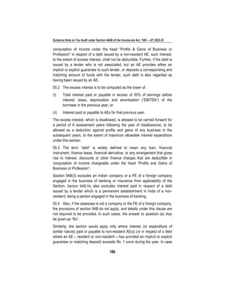 Guidance Note on Tax Audit under Section 44AB of the Income-tax Act, 1961 – AY 2022-23
188
computation of income under the head “Profits & Gains of Business or
Profession” in respect of a debt issued by a non-resident AE, such interest,
to the extent of excess interest, shall not be deductible. Further, if the debt is
issued by a lender who is not associated, but an AE provides either an
implicit or explicit guarantee to such lender, or deposits a corresponding and
matching amount of funds with the lender, such debt is also regarded as
having been issued by an AE.
55.2 The excess interest is to be computed as the lower of:
(i) Total interest paid or payable in excess of 30% of earnings before
interest, taxes, depreciation and amortisation (“EBITDA”) of the
borrower in the previous year; or
(ii) Interest paid or payable to AEs for that previous year.
The excess interest, which is disallowed, is allowed to be carried forward for
a period of 8 assessment years following the year of disallowance, to be
allowed as a deduction against profits and gains of any business in the
subsequent years, to the extent of maximum allowable interest expenditure
under this section.
55.3 The term “debt” is widely defined to mean any loan, financial
instrument, finance lease, financial derivative, or any arrangement that gives
rise to interest, discounts or other finance charges that are deductible in
computation of income chargeable under the head “Profits and Gains of
Business or Profession”.
Section 94B(3) excludes an Indian company or a PE of a foreign company
engaged in the business of banking or insurance from applicability of the
Section. Section 94B(1A) also excludes interest paid in respect of a debt
issued by a lender which is a permanent establishment in India of a non-
resident, being a person engaged in the business of banking.
55.4 Also, if the assessee is not a company or the PE of a foreign company,
the provisions of section 94B do not apply, and details under this clause are
not required to be provided. In such cases, the answer to question (a) may
be given as “No”.
Similarly, the section would apply only where interest (or expenditure of
similar nature) paid or payable to non-resident AE(s) (or in respect of a debt
where an AE – resident or non-resident – has provided an implicit or explicit
guarantee or matching deposit) exceeds Rs. 1 crore during the year. In case
 