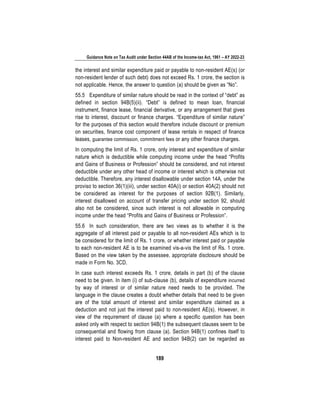 Guidance Note on Tax Audit under Section 44AB of the Income-tax Act, 1961 – AY 2022-23
189
the interest and similar expenditure paid or payable to non-resident AE(s) (or
non-resident lender of such debt) does not exceed Rs. 1 crore, the section is
not applicable. Hence, the answer to question (a) should be given as “No”.
55.5 Expenditure of similar nature should be read in the context of “debt” as
defined in section 94B(5)(ii). “Debt” is defined to mean loan, financial
instrument, finance lease, financial derivative, or any arrangement that gives
rise to interest, discount or finance charges. “Expenditure of similar nature”
for the purposes of this section would therefore include discount or premium
on securities, finance cost component of lease rentals in respect of finance
leases, guarantee commission, commitment fees or any other finance charges.
In computing the limit of Rs. 1 crore, only interest and expenditure of similar
nature which is deductible while computing income under the head “Profits
and Gains of Business or Profession” should be considered, and not interest
deductible under any other head of income or interest which is otherwise not
deductible. Therefore, any interest disallowable under section 14A, under the
proviso to section 36(1)(iii), under section 40A(i) or section 40A(2) should not
be considered as interest for the purposes of section 92B(1). Similarly,
interest disallowed on account of transfer pricing under section 92, should
also not be considered, since such interest is not allowable in computing
income under the head “Profits and Gains of Business or Profession”.
55.6 In such consideration, there are two views as to whether it is the
aggregate of all interest paid or payable to all non-resident AEs which is to
be considered for the limit of Rs. 1 crore, or whether interest paid or payable
to each non-resident AE is to be examined vis-a-vis the limit of Rs. 1 crore.
Based on the view taken by the assessee, appropriate disclosure should be
made in Form No. 3CD.
In case such interest exceeds Rs. 1 crore, details in part (b) of the clause
need to be given. In item (i) of sub-clause (b), details of expenditure incurred
by way of interest or of similar nature need needs to be provided. The
language in the clause creates a doubt whether details that need to be given
are of the total amount of interest and similar expenditure claimed as a
deduction and not just the interest paid to non-resident AE(s). However, in
view of the requirement of clause (a) where a specific question has been
asked only with respect to section 94B(1) the subsequent clauses seem to be
consequential and flowing from clause (a). Section 94B(1) confines itself to
interest paid to Non-resident AE and section 94B(2) can be regarded as
 
