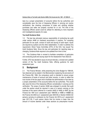Guidance Note on Tax Audit under Section 44AB of the Income-tax Act, 1961 – AY 2022-23
2
laws by a proper presentation of accounts before the tax authorities and
considerably save the time of Assessing Officers in carrying out routine
verifications, like checking correctness of totals and verifying whether
purchases and sales are properly vouched for or not. The time of the
Assessing Officers saved could be utilised for attending to more important
and investigational aspects of a case.
Tax Audit Guidance Note
1.5 The law has entrusted onerous responsibility of conducting tax audit
under section 44AB on chartered accountants in practice. For compiling
particulars for tax audit, conduct of audit and issuing of audit report, inputs
are required by auditors and the other stakeholders. In order to address this
requirement, Direct Taxes Committee (DTC) of the ICAI, has issued Tax
Audit Guidance Note. Since the law and particulars for reporting keep on
changing, Guidance Note requires to be updated from time to time.
1.6 This Guidance Note is revised to facilitate compilation of particulars
and conducting audit and issuing report for the Assessment Year 2022-23.
Further, DTC has decided to issue at annual intervals, a revised and updated
version of the Tax Audit Guidance Note, offering guidance for each
assessment year.
2. Background
2.1. The Finance Minister, while presenting the Union Budget for 1984-85,
has observed and as stated in the Memorandum explaining the provisions of
the Finance Bill, 1984, the compulsory audit is intended to ensure proper
maintenance of books of account and other records, in order to reflect the
true income of the tax payer and to facilitate the administration of tax laws by
a proper presentation of the accounts before the tax authorities. This would
also save the time of the Assessing Officers considerably in carrying out the
verification. The scope of section 44AB was enlarged to provide that audit
under the section would be required in case of a person carrying on the
business of the nature referred to in section 44AD or 44AE or 44AF (by the
Finance Act 1997 w.e.f. assessment year 1998-99) or 44BB or 44BBB (by
the Finance Act 2003 w.e.f. assessment year 2004-05) or Section 44ADA (for
persons carrying on profession by the Finance Act 2016 w.e.f. assessment
year 2017-18), if such person claims that his income is lower than the
amount of income deemed under these sections as presumptive income.
 