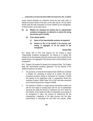 Guidance Note on Tax Audit under Section 44AB of the Income-tax Act, 1961 – AY 2022-23
191
excess interest allowable as a deduction during the year under audit, or
adding the excess interest of the year, as the case may be. The tax auditor
should verify the draft computation of income certified by the management,
or the tax advisor, as the case may be.
56. (a) Whether the assessee has entered into an impermissible
avoidance arrangement, as referred to in section 96, during
the previous year? (Yes/No)
(b) If yes, please specify:-
(i) Nature of the impermissible avoidance arrangement:
(ii) Amount (in Rs.) of tax benefit in the previous year
arising, in aggregate, to all the parties to the
arrangement
[Clause 30C]
56.1 Clause 30C of Form 3CD requires the Tax Auditor to report
“Impermissible Avoidance Arrangements” (as referred to in Section 96)
entered into by the assessee during the previous year and to quantify the tax
benefit arising in the aggregate in the previous year to all the parties to such
arrangement.
56.2 Chapter X-A provides for General Anti Avoidance Rules. This Chapter
deals with impermissible avoidance agreement. The key features of the
GAAR provisions are as follows:
• The provisions of General Ant-Avoidance Rule (GAAR) are contained
in Chapter X-A comprising of section 95 to section 102 and the
procedural provisions relating to mechanism for invocation of GAAR
and passing of the assessment order in consequence thereof are
contained in section 144BA. Rules 10U to 10UF have been prescribed
by the Central Government in respect of GAAR.
• The objective of GAAR is to target abusive transactions entered into
with the main object of avoiding taxes with the use of sophisticated
structures and codify the doctrine of “substance over form” where the
real intention of the parties and effect of transactions and purpose of
an arrangement is taken into account for determining the tax
consequences, irrespective of the legal structure that has been
superimposed to camouflage the real intent and purpose. (Refer
 