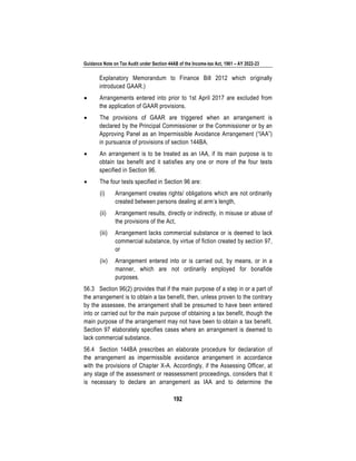Guidance Note on Tax Audit under Section 44AB of the Income-tax Act, 1961 – AY 2022-23
192
Explanatory Memorandum to Finance Bill 2012 which originally
introduced GAAR.)
• Arrangements entered into prior to 1st April 2017 are excluded from
the application of GAAR provisions.
• The provisions of GAAR are triggered when an arrangement is
declared by the Principal Commissioner or the Commissioner or by an
Approving Panel as an Impermissible Avoidance Arrangement (“IAA”)
in pursuance of provisions of section 144BA.
• An arrangement is to be treated as an IAA, if its main purpose is to
obtain tax benefit and it satisfies any one or more of the four tests
specified in Section 96.
• The four tests specified in Section 96 are:
(i) Arrangement creates rights/ obligations which are not ordinarily
created between persons dealing at arm’s length,
(ii) Arrangement results, directly or indirectly, in misuse or abuse of
the provisions of the Act,
(iii) Arrangement lacks commercial substance or is deemed to lack
commercial substance, by virtue of fiction created by section 97,
or
(iv) Arrangement entered into or is carried out, by means, or in a
manner, which are not ordinarily employed for bonafide
purposes.
56.3 Section 96(2) provides that if the main purpose of a step in or a part of
the arrangement is to obtain a tax benefit, then, unless proven to the contrary
by the assessee, the arrangement shall be presumed to have been entered
into or carried out for the main purpose of obtaining a tax benefit, though the
main purpose of the arrangement may not have been to obtain a tax benefit.
Section 97 elaborately specifies cases where an arrangement is deemed to
lack commercial substance.
56.4 Section 144BA prescribes an elaborate procedure for declaration of
the arrangement as impermissible avoidance arrangement in accordance
with the provisions of Chapter X-A. Accordingly, if the Assessing Officer, at
any stage of the assessment or reassessment proceedings, considers that it
is necessary to declare an arrangement as IAA and to determine the
 