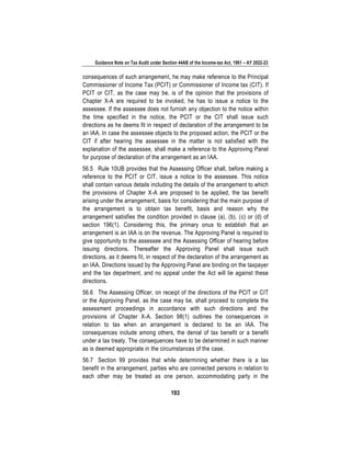 Guidance Note on Tax Audit under Section 44AB of the Income-tax Act, 1961 – AY 2022-23
193
consequences of such arrangement, he may make reference to the Principal
Commissioner of Income Tax (PCIT) or Commissioner of Income tax (CIT). If
PCIT or CIT, as the case may be, is of the opinion that the provisions of
Chapter X-A are required to be invoked, he has to issue a notice to the
assessee. If the assessee does not furnish any objection to the notice within
the time specified in the notice, the PCIT or the CIT shall issue such
directions as he deems fit in respect of declaration of the arrangement to be
an IAA. In case the assessee objects to the proposed action, the PCIT or the
CIT if after hearing the assessee in the matter is not satisfied with the
explanation of the assessee, shall make a reference to the Approving Panel
for purpose of declaration of the arrangement as an IAA.
56.5 Rule 10UB provides that the Assessing Officer shall, before making a
reference to the PCIT or CIT, issue a notice to the assessee. This notice
shall contain various details including the details of the arrangement to which
the provisions of Chapter X-A are proposed to be applied, the tax benefit
arising under the arrangement, basis for considering that the main purpose of
the arrangement is to obtain tax benefit, basis and reason why the
arrangement satisfies the condition provided in clause (a), (b), (c) or (d) of
section 196(1). Considering this, the primary onus to establish that an
arrangement is an IAA is on the revenue. The Approving Panel is required to
give opportunity to the assessee and the Assessing Officer of hearing before
issuing directions. Thereafter the Approving Panel shall issue such
directions, as it deems fit, in respect of the declaration of the arrangement as
an IAA. Directions issued by the Approving Panel are binding on the taxpayer
and the tax department, and no appeal under the Act will lie against these
directions.
56.6 The Assessing Officer, on receipt of the directions of the PCIT or CIT
or the Approving Panel, as the case may be, shall proceed to complete the
assessment proceedings in accordance with such directions and the
provisions of Chapter X-A. Section 98(1) outlines the consequences in
relation to tax when an arrangement is declared to be an IAA. The
consequences include among others, the denial of tax benefit or a benefit
under a tax treaty. The consequences have to be determined in such manner
as is deemed appropriate in the circumstances of the case.
56.7 Section 99 provides that while determining whether there is a tax
benefit in the arrangement, parties who are connected persons in relation to
each other may be treated as one person, accommodating party in the
 