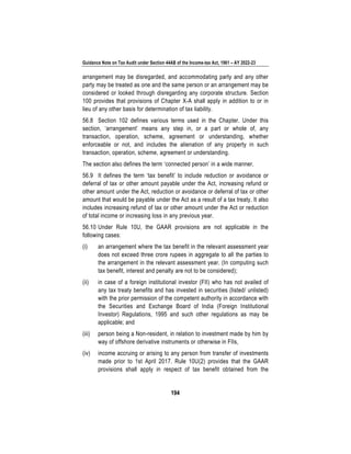 Guidance Note on Tax Audit under Section 44AB of the Income-tax Act, 1961 – AY 2022-23
194
arrangement may be disregarded, and accommodating party and any other
party may be treated as one and the same person or an arrangement may be
considered or looked through disregarding any corporate structure. Section
100 provides that provisions of Chapter X-A shall apply in addition to or in
lieu of any other basis for determination of tax liability.
56.8 Section 102 defines various terms used in the Chapter. Under this
section, ‘arrangement’ means any step in, or a part or whole of, any
transaction, operation, scheme, agreement or understanding, whether
enforceable or not, and includes the alienation of any property in such
transaction, operation, scheme, agreement or understanding.
The section also defines the term ‘connected person’ in a wide manner.
56.9 It defines the term ‘tax benefit’ to include reduction or avoidance or
deferral of tax or other amount payable under the Act, increasing refund or
other amount under the Act, reduction or avoidance or deferral of tax or other
amount that would be payable under the Act as a result of a tax treaty. It also
includes increasing refund of tax or other amount under the Act or reduction
of total income or increasing loss in any previous year.
56.10 Under Rule 10U, the GAAR provisions are not applicable in the
following cases:
(i) an arrangement where the tax benefit in the relevant assessment year
does not exceed three crore rupees in aggregate to all the parties to
the arrangement in the relevant assessment year. (In computing such
tax benefit, interest and penalty are not to be considered);
(ii) in case of a foreign institutional investor (FII) who has not availed of
any tax treaty benefits and has invested in securities (listed/ unlisted)
with the prior permission of the competent authority in accordance with
the Securities and Exchange Board of India (Foreign Institutional
Investor) Regulations, 1995 and such other regulations as may be
applicable; and
(iii) person being a Non-resident, in relation to investment made by him by
way of offshore derivative instruments or otherwise in FIIs,
(iv) income accruing or arising to any person from transfer of investments
made prior to 1st April 2017. Rule 10U(2) provides that the GAAR
provisions shall apply in respect of tax benefit obtained from the
 