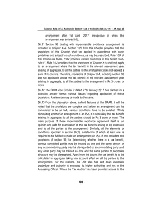 Guidance Note on Tax Audit under Section 44AB of the Income-tax Act, 1961 – AY 2022-23
195
arrangement after 1st April 2017, irrespective of when the
arrangement was entered into.
56.11 Section 96 dealing with impermissible avoidance arrangement is
included in Chapter X-A. Section 101 from this Chapter provides that the
provisions of this Chapter shall be applied in accordance with such
guidelines and subject to such conditions, as may be prescribed. Rule 10U of
the Income-tax Rules, 1962 provides certain conditions in this behalf. Sub-
rule (1) Rule 10U provides that the provisions of Chapter X-A shall not apply
to an arrangement where the tax benefit in the relevant assessment year
arising, in aggregate, to all the parties to the arrangement does not exceed a
sum of Rs 3 crore. Therefore, provisions of Chapter X-A, including section 96
are not applicable unless the tax benefit in the relevant assessment year
arising, in aggregate, to all the parties to the arrangement is Rs 3 crores or
more.
56.12 The CBDT vide Circular 7 dated 27th January 2017 has clarified in a
question answer format various issues regarding application of these
provisions. A reference may be made to the same.
56.13 From the discussion above, salient features of the GAAR, it will be
noted that the provisions are complex and before an arrangement can be
considered to be an IAA, various conditions have to be satisfied. While
concluding whether an arrangement is an IAA, it is necessary that tax benefit
arising, in aggregate, to all the parties should be Rs 3 crore or more. The
main purpose of these impermissible avoidance agreement itself is an
opinion and calls for examination of the tax benefits arising to the assessee
and to all the parties to the arrangement. Similarly, all the elements or
conditions specified in section 96(1), satisfaction of which at least one is
required to be fulfilled to make an arrangement an IAA. If one considers the
provisions of section 99, for determining whether there is a tax benefit,
various connected parties may be treated as one and the same person or
any accommodating party may be disregarded or accommodating party and
any other party may be treated as one and the same person or corporate
structure may be disregarded. Apart from the above, the tax benefit is to be
calculated in aggregate taking into account effect on all the parties to the
arrangement. For the reasons, the Act also has laid down elaborate
procedure and authority is entrusted to higher authorities and not to the
Assessing Officer. Where the Tax Auditor has been provided access to the
 