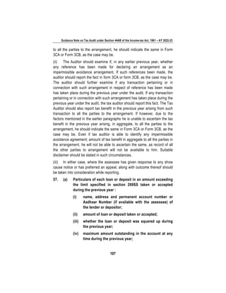 Guidance Note on Tax Audit under Section 44AB of the Income-tax Act, 1961 – AY 2022-23
197
to all the parties to the arrangement, he should indicate the same in Form
3CA or Form 3CB, as the case may be.
(ii) The Auditor should examine if, in any earlier previous year, whether
any reference has been made for declaring an arrangement as an
impermissible avoidance arrangement, If such references been made, the
auditor should report the fact in form 3CA or form 3CB, as the case may be.
The auditor should further examine if any transaction pertaining or in
connection with such arrangement in respect of reference has been made
has taken place during the previous year under the audit. If any transaction
pertaining or in connection with such arrangement has taken place during the
previous year under the audit, the tax auditor should report this fact. The Tax
Auditor should also report tax benefit in the previous year arising from such
transaction to all the parties to the arrangement. If however, due to the
factors mentioned in the earlier paragraphs he is unable to ascertain the tax
benefit in the previous year arising, in aggregate, to all the parties to the
arrangement, he should indicate the same in Form 3CA or Form 3CB, as the
case may be. Even if tax auditor is able to identify any impermissible
avoidance agreement; amount of tax benefit in aggregate to all the parties in
the arrangement, he will not be able to ascertain the same, as record of all
the other parties to arrangement will not be available to him. Suitable
disclaimer should be stated in such circumstances.
(iii) In either case, where the assessee has given response to any show
cause notice or has preferred an appeal, along with outcome thereof should
be taken into consideration while reporting.
57. (a) Particulars of each loan or deposit in an amount exceeding
the limit specified in section 269SS taken or accepted
during the previous year :
(i) name, address and permanent account number or
Aadhaar Number (if available with the assessee) of
the lender or depositor;
(ii) amount of loan or deposit taken or accepted;
(iii) whether the loan or deposit was squared up during
the previous year;
(iv) maximum amount outstanding in the account at any
time during the previous year;
 
