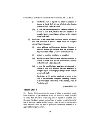 Guidance Note on Tax Audit under Section 44AB of the Income-tax Act, 1961 – AY 2022-23
198
(v) whether the loan or deposit was taken or accepted by
cheque or bank draft or use of electronic clearing
system through a bank account;
(vi) in case the loan or deposit was taken or accepted by
cheque or bank draft, whether the same was taken or
accepted by an account payee cheque or an account
payee bank draft.
(b) Particulars of each specified sum in an amount exceeding
the limit specified in section 269SS taken or accepted
during the previous year:—
(i) name, address and Permanent Account Number or
Aadhaar Number (if available with the assessee) of
the person from whom specified sum is received;
(ii) amount of specified sum taken or accepted;
(iii) whether the specified sum was taken or accepted by
cheque or bank draft or use of electronic clearing
system through a bank account;
(iv) in case the specified sum was taken or accepted by
cheque or bank draft, whether the same was taken or
accepted by an account payee cheque or an account
payee bank draft.
(Particulars at (a) and (b) need not be given in the
case of a Government company, a banking company
or a corporation established by the Central, State or
Provincial Act.)
[Clause 31 (a), (b)]
Section 269SS
57.1 Section 269SS prescribes the mode of taking or accepting certain
loans or deposits or specified sums. As per this section, no person shall take
or accept from any other person any loan or deposit or specified sums
otherwise than by an account payee cheque or account payee bank draft or
use of electronic clearing system through a bank account or through such
other electronic mode as may be prescribed (hereinafter referred to as
approved banking channels) if,-
 