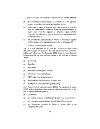 Guidance Note on Tax Audit under Section 44AB of the Income-tax Act, 1961 – AY 2022-23
199
(a) the amount of such loan or deposit or specified sum or the aggregate
amount of such loan and deposit and specified sum; or
(b) on the date of taking or accepting such loan or deposit or specified
sum, any loan or deposit or specified sum taken or accepted earlier by
such person from the depositor is remaining unpaid (whether
repayment has fallen due or not), the amount or the aggregate amount
remaining unpaid; or
(c) the amount or the aggregate amount referred to in clause (a) together
with the amount or the aggregate amount referred to in clause (b),
is twenty thousand rupees or more.
The CBDT, vide notification no. 8/2020/F. No. 370142/14/2019-TPL dated
29th January 2020, has prescribed the other electronic modes under Rule
6ABBA with effect from 1st September 2019. Under the said Rule the
following shall be the other electronic modes for the purposes of Section
269SS:
(a) Credit Card;
(b) Debit Card;
(c) Net Banking;
(d) IMPS (Immediate Payment Service);
(e) UPI (Unified Payment Interface);
(f) RTGS (Real Time Gross Settlement);
(g) NEFT (National Electronic Funds Transfer), and
(h) BHIM (Bharat Interface for Money) Aadhar Pay.
57.2 As per the first proviso to section 269SS, the provisions of section
269SS shall not apply to any loan or deposit taken or accepted from, or any
loan or deposit taken or accepted by,-
(a) Government;
(b) any banking company, post office savings bank or co-operative bank;
(c) any corporation established by a Central, State or Provincial Act;
(d) any Government company as defined in section 2(45) of the
Companies Act, 2013;
 