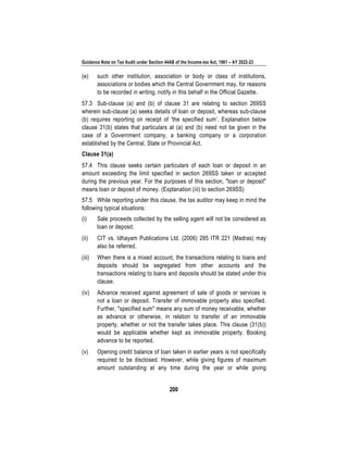 Guidance Note on Tax Audit under Section 44AB of the Income-tax Act, 1961 – AY 2022-23
200
(e) such other institution, association or body or class of institutions,
associations or bodies which the Central Government may, for reasons
to be recorded in writing, notify in this behalf in the Official Gazette.
57.3 Sub-clause (a) and (b) of clause 31 are relating to section 269SS
wherein sub-clause (a) seeks details of loan or deposit, whereas sub-clause
(b) requires reporting on receipt of 'the specified sum’. Explanation below
clause 31(b) states that particulars at (a) and (b) need not be given in the
case of a Government company, a banking company or a corporation
established by the Central, State or Provincial Act.
Clause 31(a)
57.4 This clause seeks certain particulars of each loan or deposit in an
amount exceeding the limit specified in section 269SS taken or accepted
during the previous year. For the purposes of this section, "loan or deposit"
means loan or deposit of money. (Explanation (iii) to section 269SS)
57.5 While reporting under this clause, the tax auditor may keep in mind the
following typical situations:
(i) Sale proceeds collected by the selling agent will not be considered as
loan or deposit.
(ii) CIT vs. Idhayam Publications Ltd. (2006) 285 ITR 221 (Madras) may
also be referred.
(iii) When there is a mixed account, the transactions relating to loans and
deposits should be segregated from other accounts and the
transactions relating to loans and deposits should be stated under this
clause.
(iv) Advance received against agreement of sale of goods or services is
not a loan or deposit. Transfer of immovable property also specified.
Further, "specified sum" means any sum of money receivable, whether
as advance or otherwise, in relation to transfer of an immovable
property, whether or not the transfer takes place. This clause (31(b))
would be applicable whether kept as immovable property. Booking
advance to be reported.
(v) Opening credit balance of loan taken in earlier years is not specifically
required to be disclosed. However, while giving figures of maximum
amount outstanding at any time during the year or while giving
 